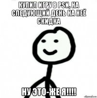 купил игру в psn, на следующий день на неё скидка ну это-же я!!!!