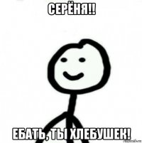 серёня!! ебать, ты хлебушек!