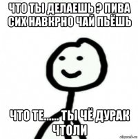 что ты делаешь ? пива сих навкрно чай пьёшь что те...... ты чё дурак чтоли