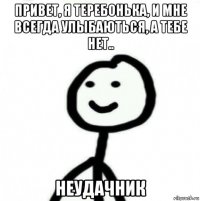 привет, я теребонька, и мне всегда улыбаються, а тебе нет.. неудачник