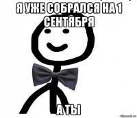 я уже собрался на 1 сентября а ты