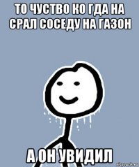 то чуство ко гда на срал соседу на газон а он увидил