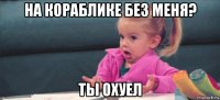 на кораблике без меня? ты охуел