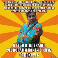 понимаешь, что в жизни что-то не так, кода сидишь себе вечером спокойно, изучаешь технологический процесс монтажа здания трактором дт-350 для работы, а тебя отвлекают уговорами пойти в клуб отдохнуть