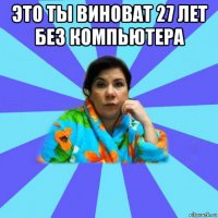 это ты виноват 27 лет без компьютера 