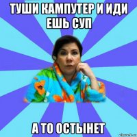 туши кампутер и иди ешь суп а то остынет