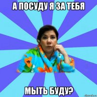 а посуду я за тебя мыть буду?