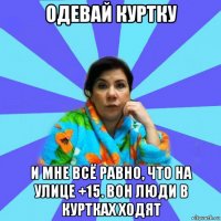 одевай куртку и мне всё равно, что на улице +15. вон люди в куртках ходят