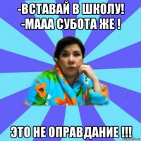 -вставай в школу! -мааа субота же ! это не оправдание !!!