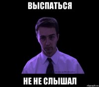 выспаться не не слышал