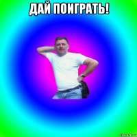 дай поиграть! 