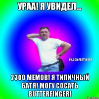 ураа! я увидел... 2300 мемов! я типичный батя! могу сосать butterfinger!