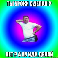 ты уроки сделал ? нет ? а ну иди делай