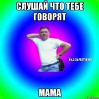 слушай что тебе говорят мама