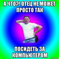 а что?! отец не может просто так посидеть за компьютером