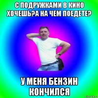 с подружками в кино хочешь?а на чем поедете? у меня бензин кончился