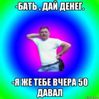 -бать , дай денег. -я же тебе вчера 50 давал