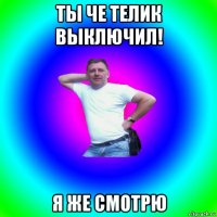 ты че телик выключил! я же смотрю