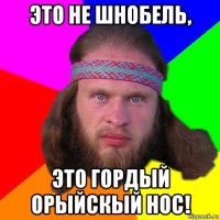 это не шнобель, это гордый орыйскый нос!