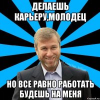 делаешь карьеру,молодец но все равно работать будешь на меня