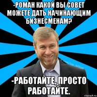 -роман какой вы совет можете дать начинающим бизнесменам? -работайте, просто работайте.