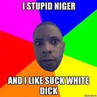 i stupid niger and i like suck white dick