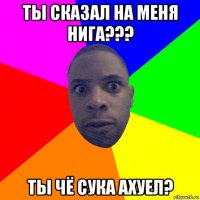 ты сказал на меня нига??? ты чё сука ахуел?