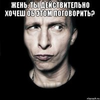 жень, ты действительно хочеш об этом поговорить? 