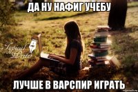 да ну нафиг учебу лучше в варспир играть