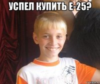 успел купить е-25? 