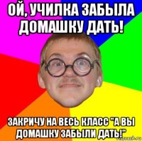 ой, училка забыла домашку дать! закричу на весь класс "а вы домашку забыли дать!"