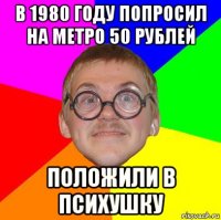 в 1980 году попросил на метро 50 рублей положили в психушку