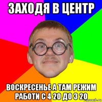 заходя в центр воскресенье а там режим работи с 4 20 до 3 20