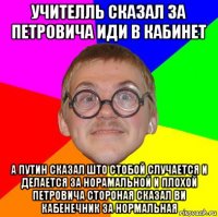 учителль сказал за петровича иди в кабинет а путин сказал што стобой случается и делается за норамальной и плохой петровича стороная сказал ви кабенечник за нормальная