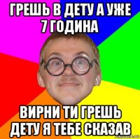 грешь в дету а уже 7 година вирни ти грешь дету я тебе сказав