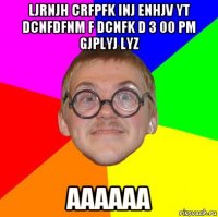 ljrnjh crfpfk inj enhjv yt dcnfdfnm f dcnfk d 3 00 pm gjplyj lyz аааааа