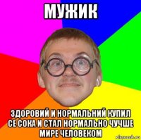 мужик здоровий и нормальний купил се сока и стал нормально чучше мире человеком