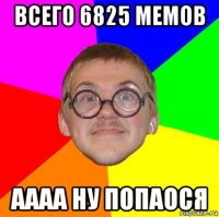 всего 6825 мемов аааа ну попаося