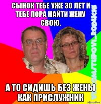 сынок тебе уже 30 лет и тебе пора найти жену свою. а то сидишь без жены как прислужник