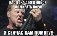 вас пока дождешься , помирать пора! я сейчас вам помогу!!