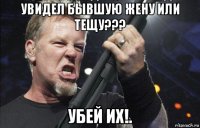 увидел бывшую жену или тещу??? убей их!.