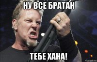 ну все братан тебе хана!