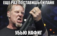 еще раз поставишь ей лайк убью нафиг