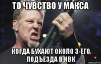 то чувство у макса когда бухают около 3-его подъезда в нвк