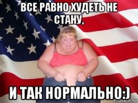 все равно худеть не стану, и так нормально:)