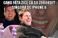 cand fata zice ca so zorobdit singura de iphone 6 