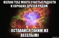 желаю тебе много счастья,радости и хороших друзей рядом* оставайся таким же веселым)