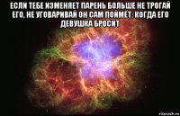 если тебе изменяет парень больше не трогай его, не уговаривай он сам поймёт: когда его девушка бросит 