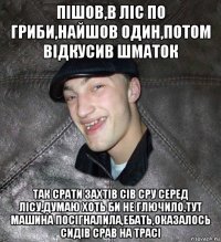 пішов,в ліс по гриби,найшов один,потом відкусив шматок так срати захтів сів сру серед лісу,думаю хоть би не глючило,тут машина посігналила,ебать,оказалось сидів срав на трасі