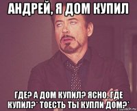 андрей, я дом купил где? а дом купил? ясно. где купил?* тоесть ты купли дом?*